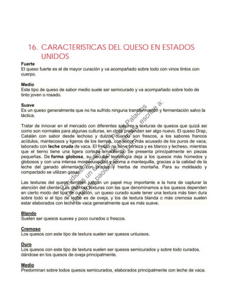 16. CARACTERISTICAS DEL QUESO EN ESTADOS
UNIDOS
Fuerte
El queso fuerte es el de mayor curación y va acompañado sobre todo con vinos tintos con
cuerpo.
Medio
Este tipo de queso de sabor medio suele ser semicurado y va acompañado sobre todo de
tinto joven o rosado.
Suave
Es un queso generalmente que no ha sufrido ninguna transformación y fermentación salvo la
láctica.
Tratar de innovar en el mercado con diferentes sabores y texturas de quesos que quizá asi
como son normales para algunas culturas, en otras pretenden ser algo nuevo. El queso Drap,
Catalán con sabor desde lechoso y dulzón cuando son frescos, a los sabores francos
acídulos, mantecosos y ligeros de los tiernos, con sabor más acusado de los puros de vaca,
laborado con leche cruda de vaca. El fresco no tiene corteza y es blanco y lecheso, mientras
que el tierno tiene una ligera corteza amarillenta. Se presenta principalmente en piezas
pequeñas. De forma globosa, su peculiar tecnología deja a los quesos más húmedos y
globosos y con una intensa montecuosidad y aroma a mantequilla, gracias a la calidad de la
leche del ganado alimentado con prados y hierba de montaña. Para su moldeado y
compactado se utilizan gasas.
Las texturas del queso también juegan un papel muy importante a la hora de capturar la
atención del cliente. Las distintas texturas con las que denominamos a los quesos dependen
en cierto modo del tipo de curación, un queso curado suele tener una textura más bien dura
sobre todo si el tipo de leche es de oveja, y los de textura blanda o más cremosa suelen
estar elaborados con leche de vaca generalmente que es más suave.
Blando
Suelen ser quesos suaves y poco curados o frescos.
Cremoso
Los quesos con este tipo de textura suelen ser quesos untuosos.
Duro
Los quesos con este tipo de textura suelen ser quesos semicurados y sobre todo curados,
dándose en los quesos de oveja principalmente.
Medio
Predominan sobre todos quesos semicurados, elaborados principalmente con leche de vaca.
Estudio
elaborado
porPaola
Palacios
D
eseas
un
estudio
de
m
ercado,escribe
a:
portafolio.paola@
gm
ail.com
 