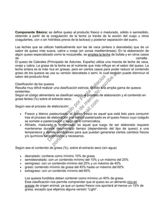 Componente Básico: se define queso al producto fresco o madurado, sólido o semisólido,
obtenido a partir de la coagulación de la leche (a través de la acción del cuajo u otros
coagulantes, con o sin hidrólisis previa de la lactosa) y posterior separación del suero.
Las leches que se utilizan habitualmente son las de vaca (entera o desnatada) que da un
sabor de queso más suave, cabra u oveja (en zonas mediterráneas). En la elaboración de
algún queso especializado como la mozzarella, se emplea la leche de búfala y en otros casos
de camella.
El queso de Cabrales (Principado de Asturias, España) utiliza una mezcla de leche de vaca,
oveja y cabra. La grasa de la leche es el nutriente que más influye en el sabor del queso. La
leche entera es la más rica en grasas, pero en ciertos casos para poder reducir el contenido
graso de los quesos se usa su versión desnatada o semi, lo cual también puede disminuir el
sabor del producto final.
Clasificación de los quesos
Resulta muy difícil realizar una clasificación estricta, debido a la amplia gama de quesos
existentes.
Según el código alimentario se clasifican según el proceso de elaboración y el contenido en
grasa láctea (%) sobre el extracto seco.
Según sea el proceso de elaboración:
• Fresco y blanco pasteurizado: el queso fresco es aquel que está listo para consumir
tras el proceso de elaboración y el blanco pasterizado es el queso fresco cuyo coágulo
se somete a pasterización y luego se lo comercializa.
• Afinado, madurado o fermentado: es aquel que luego de ser elaborado requiere
mantenerse durante determinado tiempo (dependiendo del tipo de queso) a una
temperatura y demás condiciones para que puedan generarse ciertos cambios físicos
y/o químicos característicos y necesarios.
Según sea el contenido de grasa (%), sobre el extracto seco (sin agua)
• desnatado: contiene como mínimo 10% de grasa
• semidesnatado: con un contenido mínimo del 10% y un máximo del 25%
• semigraso: con un contenido mínimo del 25% y un máximo de 45%
• graso: contenido mínimo de grasa del 45% hasta un máximo del 60%
• extragraso: con un contenido mínimo del 60%
Los quesos fundidos deben contener como mínimo un 40% de grasa.
Esta clasificación nos permite comprender que el queso es un alimento rico en
grasas de origen animal, ya que un queso fresco nos aportará al menos un 15% de
grasa, excepto que elijamos alguna versión “Light”.
Estudio
elaborado
porPaola
Palacios
D
eseas
un
estudio
de
m
ercado,escribe
a:
portafolio.paola@
gm
ail.com
 