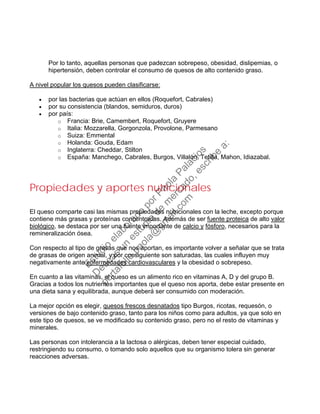 Por lo tanto, aquellas personas que padezcan sobrepeso, obesidad, dislipemias, o
hipertensión, deben controlar el consumo de quesos de alto contenido graso.
A nivel popular los quesos pueden clasificarse:
• por las bacterias que actúan en ellos (Roquefort, Cabrales)
• por su consistencia (blandos, semiduros, duros)
• por país:
o Francia: Brie, Camembert, Roquefort, Gruyere
o Italia: Mozzarella, Gorgonzola, Provolone, Parmesano
o Suiza: Emmental
o Holanda: Gouda, Edam
o Inglaterra: Cheddar, Stilton
o España: Manchego, Cabrales, Burgos, Villalón, Tetilla, Mahon, Idiazabal.
Propiedades y aportes nutricionales
El queso comparte casi las mismas propiedades nutricionales con la leche, excepto porque
contiene más grasas y proteínas concentradas. Además de ser fuente proteica de alto valor
biológico, se destaca por ser una fuente importante de calcio y fósforo, necesarios para la
remineralización ósea.
Con respecto al tipo de grasas que nos aportan, es importante volver a señalar que se trata
de grasas de origen animal, y por consiguiente son saturadas, las cuales influyen muy
negativamente ante enfermedades cardiovasculares y la obesidad o sobrepeso.
En cuanto a las vitaminas, el queso es un alimento rico en vitaminas A, D y del grupo B.
Gracias a todos los nutrientes importantes que el queso nos aporta, debe estar presente en
una dieta sana y equilibrada, aunque deberá ser consumido con moderación.
La mejor opción es elegir, quesos frescos desnatados tipo Burgos, ricotas, requesón, o
versiones de bajo contenido graso, tanto para los niños como para adultos, ya que solo en
este tipo de quesos, se ve modificado su contenido graso, pero no el resto de vitaminas y
minerales.
Las personas con intolerancia a la lactosa o alérgicas, deben tener especial cuidado,
restringiendo su consumo, o tomando solo aquellos que su organismo tolera sin generar
reacciones adversas.
Estudio
elaborado
porPaola
Palacios
D
eseas
un
estudio
de
m
ercado,escribe
a:
portafolio.paola@
gm
ail.com
 