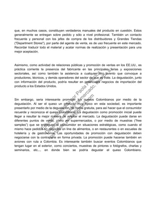que, en muchos casos, constituyen verdaderos manuales del producto en cuestión. Estos
generalmente se entregan sobre pedido y sólo a nivel profesional. También un contacto
frecuente y personal con los jefes de compra de los distribuidores y Grandes Tiendas
("Department Stores"), por parte del agente de venta, es de uso frecuente en este mercado.
Recordar traducir todo el material y acatar normas de realización y presentación para una
mejor aceptación.
Asimismo, como actividad de relaciones públicas y promoción de ventas en los EE.UU., es
práctica corriente la presencia del fabricante en las principales ferias y exposiciones
sectoriales, así como también la asistencia a cualquier otro evento que convoque a
productores, técnicos, y demás operadores del sector de que se trate. La degustación, junto
con información del producto, podría resultar en potenciales negocios de importación del
producto a los Estados Unidos.
Sin embargo, seria interesante promover los quesos Colombianos por medio de la
degustación. Al ser el queso un producto muy típico en esta sociedad, es importante
presentarlo por medio de la degustación, de forma gratuita, para así hacer que el consumidor
recuerde y reconozca el queso Colombiano. La degustación como promoción inicial puede
llegar a resultar la mejor manera de ampliar el mercado. La degustación puede darse en
diferentes puntos de venta, como en supermercados, o por medio de muestras (“free
samples”) que se entreguen al consumidor en situaciones estratégicas, como cuando el
mismo hace pedidos en negocios on line de alimentos, o en restaurantes o en escuelas de
hotelería y de gastronomía. Las oportunidades de promoción con degustación deben
negociarse con la contraparte en forma privada. La promoción puede hacerse también en
aviones con ruta a Colombia. Es interesante también buscar eventos Colombianos que
tengan lugar en el exterior, como conciertos, muestras de pintores o fotógrafos, charlas y
seminarios, etc..., en donde bien se podría degustar el queso Colombiano.
Estudio
elaborado
porPaola
Palacios
D
eseas
un
estudio
de
m
ercado,escribe
a:
portafolio.paola@
gm
ail.com
 