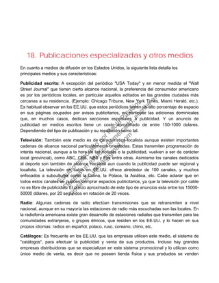18. Publicaciones especializadas y otros medios
En cuanto a medios de difusión en los Estados Unidos, la siguiente lista detalla los
principales medios y sus características:
Publicidad escrita: A excepción del periódico "USA Today" y en menor medida el "Wall
Street Journal" que tienen cierto alcance nacional, la preferencia del consumidor americano
es por los periódicos locales, en particular aquellos editados en las grandes ciudades más
cercanas a su residencia. (Ejemplo: Chicago Tribune, New York Times, Miami Herald, etc.).
Es habitual observar en los EE.UU. que estos periódicos tienen un alto porcentaje de espacio
en sus páginas ocupados por avisos publicitarios, en particular las ediciones dominicales
que, en muchos casos, dedican secciones especiales a publicidad. Y un anuncio de
publicidad en medios escritos tiene un costo aproximado de entre 150-1000 dolares.
Dependiendo del tipo de publicación y su reputación como tal.
Televisión: También este medio es de característica localista aunque existen importantes
cadenas de alcance nacional particularmente orientadas. Estas transmiten programación de
interés nacional, aunque a la hora de las noticias o la publicidad, vuelven a ser de carácter
local (provincial), como ABC, CBS, NBS y Fox entre otras. Asimismo los canales dedicados
al deporte son también de alcance nacional aun cuando la publicidad puede ser regional y
localista. La televisión en cable en EE.UU. ofrece alrededor de 100 canales, y muchos
enfocados a subculturas como la Latina, la Polaca, la Asiática, etc. Cabe aclarar que en
todos estos canales se pueden comprar espacios publicitarios, ya que la televisión por cable
no es libre de publicidad. El precio aproximado de este tipo de anuncios esta entre los 15000-
50000 dólares, por 20 segundos en rotación de 20 veces.
Radio: Algunas cadenas de radio efectúan transmisiones que se retransmiten a nivel
nacional, aunque en su mayoría las estaciones de radio más escuchadas son las locales. En
la radiofonía americana existe gran desarrollo de estaciones radiales que transmiten para las
comunidades extranjeras, o grupos étnicos, que residen en los EE.UU. y lo hacen en sus
propios idiomas: radios en español, polaco, ruso, coreano, chino, etc.
Catálogos: Es frecuente en los EE.UU. que las empresas utilicen este medio, el sistema de
"catálogos", para efectuar la publicidad y venta de sus productos. Incluso hay grandes
empresas distribuidoras que se especializan en este sistema promocional y lo utilizan como
único medio de venta, es decir que no poseen tienda física y sus productos se venden
Estudio
elaborado
porPaola
Palacios
D
eseas
un
estudio
de
m
ercado,escribe
a:
portafolio.paola@
gm
ail.com
 