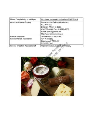 United Dairy Industry of Michigan http://www.farmworld.com/trade/aa004838.html
American Cheese Society Laura Jacobs-Welch, Administrator
P.O. Box 303
Delavan, WI 53115-0303
414/728-4458, Fax: 414/728-1658
e-mail: ljwelch@elknet.net
http://www.cheesesociety.or
Central Wisconsin
Cheesemakers Association
Jim Milldbrandt, Sec./Tres.
104 W. Bagley
Greenwood, WI 55437
715/267-7382
Cheese Importers Association of Virginia Sheahan, Executive Secretary
Estudio
elaborado
porPaola
Palacios
D
eseas
un
estudio
de
m
ercado,escribe
a:
portafolio.paola@
gm
ail.com
 