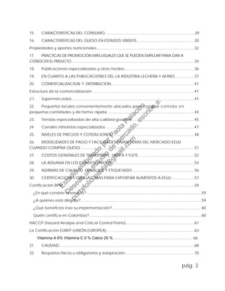 15. CARACTERISTICAS DEL CONSUMO......................................................................................29
16. CARACTERISTICAS DEL QUESO EN ESTADOS UNIDOS.......................................................30
Propiedades y aportes nutricionales..............................................................................................32
17. PRACTICAS DE PROMOCIÓN MÁS USUALES QUE SE PUEDEN EMPLEAR PARA DAR A
CONOCER EL PRDUCTO......................................................................................................................34
18. Publicaciones especializadas y otros medios...................................................................36
19. EN CUANTO A LAS PUBLICACIONES DEL LA INDUSTRIA LECHERA Y AFINES ..................37
20. COMERCIALIZACION Y DISTRIBUCION ...............................................................................41
Estructura de la comercialización.................................................................................................. 41
21. Supermercados:.....................................................................................................................41
22. Pequeños locales convenientemente ubicados para comprar comida en
pequeñas cantidades y de forma rápida. ..................................................................................44
23. Tiendas especializadas de alta calidad gourmet ...........................................................45
24. Canales minoristas especializados .....................................................................................47
25. NIVELES DE PRECIOS Y COTIZACIONES ...............................................................................48
26. MODELIDADES DE PAGO Y FACILIDADES FINANCIERAS DEL MERCADO EEUU
CUANDO COMPRA QUESO .............................................................................................................51
27. COSTOS GENERALES DE TRANSPORTE, TARIFA Y FLETE .....................................................52
28. LA ADUANA EN LOS ESTADOS UNIDOS ...............................................................................54
29. NORMAS DE CALIDAD, EMBALAJE Y ETIQUETADO ...........................................................56
30. CERTIFICACIONES OBLIGATORIAS PARA EXPORTAR ALIMENTOS A EEUU......................57
Certificación BPM..............................................................................................................................59
¿En qué consiste el servicio? ..............................................................................................................59
¿A quiénes está dirigida?....................................................................................................................59
¿Qué beneficios trae su implementación?......................................................................................60
Quién certifica en Colombia?............................................................................................................60
HACCP (Hazard Analysis and Critical Control Points) .................................................................61
La Certificación EUREP (UNIÓN EUROPEA)....................................................................................63
Vitamina A 6% Vitamina C 0 % Calcio 20 %............................................................................. 66
31. CALIDAD..................................................................................................................................68
32. Requisitos físicos u obligatorios y adaptación: .................................................................70
pág. 3
Estudio
elaborado
porPaola
Palacios
D
eseas
un
estudio
de
m
ercado,escribe
a:
portafolio.paola@
gm
ail.com
 