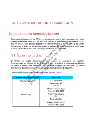 20. COMERCIALIZACION Y DISTRIBUCION
Estructura de la comercialización
El comercio del queso en los EE.UU no se diferencia mucho de lo que ocurre con otros
productos del sector alimenticio, es decir que una vez acabada la fabricación del producto,
éste se envía a los grandes depósitos de almacenamiento y distribución, (o se vende
directamente al sector de las grandes tiendas o cadenas de supermercados) y luego pasa
al canal del comercio minorista para llegar finalmente al consumidor.
21. Supermercados:
El término en inglés “Supermarket” (que originó su equivalente en español:
Supermercado) es utilizado en los Estados Unidos para definir a empresas con locales
de venta al público que presentan: 1) una línea completa de productos, 2) tienen
característica de autoservicio y 3) sus ventas anuales superan los $ 2.000.000.
Principales cadenas de supermercados en los Estados Unidos
Nombre del Supermercado Dirección
Wal-Mart Stores 702 SW 8th St.
Bentonville, AR
72716
Phone: 479-273-4000
Fax: 479-273-4053
htt // l t t
Kmart Corp. 3100 W. Big Beaver
Rd.
Troy, MI 48084
Phone: 248-463-1000
Fax: 248-463-5636
htt // k t
Estudio
elaborado
porPaola
Palacios
D
eseas
un
estudio
de
m
ercado,escribe
a:
portafolio.paola@
gm
ail.com
 