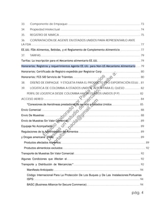 33. Componente de Empaque:................................................................................................73
34. Propiedad Intelectual: ..........................................................................................................74
35. REGISTRO DE MARCA ............................................................................................................75
36. CONTRATACIÓN DE AGENTE EN ESTADOS UNIDOS PARA REPRESENTARLO ANTE
LA FDA .................................................................................................................................................77
EE.UU. FDA Alimentos, Bebidas, y el Reglamento de Complemento Alimenticio ...........................77
37. TARIFAS.....................................................................................................................................79
Tarifas: La inscripción para el Mecanismo alimentario EE.UU. ........................................................79
Honorarios: Registros y requerimientos Agente EE.UU. para Non-US Mecanismo Alimentario ......79
Honorarios: Certificado de Registro expedido por Registrar Corp ...................................................80
Honorarios: FCE-SID Servicio de Trámites..........................................................................................80
38. DISEÑO DE EMPAQUE Y ETIQUETA PARA EL PRODUCTO TIPO EXPORTACIÓN EEUU... 81
39. LOGISTICA DE COLOMBIA A ESTADOS UNIDOS. AEREA PARA EL QUESO.....................82
PERFIL DE LOGÍSTICA DESDE COLOMBIA HACIA ESTADOS UNIDOS (P.P) .......................... 82
ACCESO AEREO................................................................................................................................. 84
*Conexiones de Aerolíneas prestadoras de servicio a Estados Unidos..................................... 85
Envío Comercial: ................................................................................................................................... 88
Envío De Muestras: ...............................................................................................................................88
Envío de Muestras Sin Valor Comercial:................................................................................................89
Equipaje No Acompañado: ....................................................................................................................89
Regulaciones de la Administración de Alimentos ..................................................................................89
y Drogas americana (FDA) ...................................................................................................................89
Productos afectados Alimentos:................................................................................................................89
Productos alimenticios excluidos:..............................................................................................................92
Transporte de Muestras Sin Valor Comercial:........................................................................................92
Algunas Condiciones que Afectan el.................................................................................................. 92
Transporte y Distribución de Mercancías:*.........................................................................................92
Manifiesto Anticipado:.................................................................................................................. 94
Código Internacional Para La Protección De Los Buques y De Las Instalaciones Portuarias
ISPS: ............................................................................................................................................ 94
BASC (Business Alliance for Secure Commerce)....................................................................... 94
pág. 4
Estudio
elaborado
porPaola
Palacios
D
eseas
un
estudio
de
m
ercado,escribe
a:
portafolio.paola@
gm
ail.com
 
