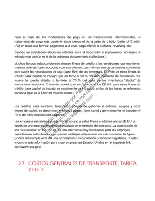 Para el caso de las modalidades de pago en las transacciones internacionales, el
instrumento de pago más corriente sigue siendo el de la carta de crédito (Letter of Credit -
L/C) en todas sus formas: pagaderas a la vista, pago diferido o a plazos, revolving, etc.
Cuando se establecen relaciones estables entre el importador y el proveedor extranjero el
método más común es el de la cobranza documentaria (collections.)
Muchos bancos estadounidenses ofrecen líneas de crédito a los vendedores que mantienen
cuentas abiertas (open accounts) con sus clientes. Las mismas son de cantidades suficientes
para cubrir las necesidades de caja (cash flow) de las empresas. El límite de estas líneas de
crédito para "capital de trabajo" gira en torno al 50 % del valor promedio de facturación que
mueve la cuenta abierta, o también al 70 % del valor de los inventarios "stocks" de
mercadería producida. El interés cobrado por los Bancos en los EE.UU. para estas líneas de
crédito para capital de trabajo es usualmente un (1) punto arriba de las tasas de referencia
bancaria (que es la Libor en muchos casos).
Los créditos para inversión, tales como compra de galpones o edificios, equipos y otros
bienes de capital, se denominan créditos a plazos (term loans) y generalmente no exceden el
70 % del valor real del bien adquirido.
Las empresas extranjeras pueden tener acceso a estas líneas crediticias en los EE.UU. a
través de una empresa legalmente instalada en el territorio de este país. La constitución de
una "subsidiaria" en los EE.UU. es una alternativa muy interesante para las empresas
exportadoras colombianas que quieran participar activamente en este mercado. La figura
jurídica más simple es la de una corporación o incorporación o sociedad registrada. Pueden
encontrar más información para crear empresa en Estados Unidos en el siguiente link
http://www.sba.gov/
27. COSTOS GENERALES DE TRANSPORTE, TARIFA
Y FLETE
Estudio
elaborado
porPaola
Palacios
D
eseas
un
estudio
de
m
ercado,escribe
a:
portafolio.paola@
gm
ail.com
 