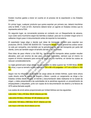 Existen muchos gastos a tener en cuenta en el proceso de la exportación a los Estados
Unidos:
En primer lugar, cualquier producto que quiera exportar por primera vez, deberá inscribirse
ante la DIAN. Y ante al ICA. Asimismo deberá tener un agente en Estados Unidos que le
represente ante la FDA.
En segundo lugar, es conveniente ponerse en contacto con un Despachante de aduana,
cuyo costo varía muchísimo según los trámites a realizar, para así no cometer ningún error ni
saltearse ningún paso ni documentación antes de exportar la mercadería.
El exportador luego elige o decide qué clase de transporte utilizará para exportar sus
productos. EN EL CASO DE QUESO ES: Transporte aéreo: Por lo general los costos varían
no solo por compañía, sino también por la periodicidad de uso del transporte por parte del
cliente, como así también según el tamaño del lote a ser exportado.
Para lotes de peso inferior a los 500 Kg., los costos de transporte aéreo pueden resultar
elevados, pero por encima de ese peso, resultan razonables, siempre que el mismo no
supere el mínimo necesario para enviar la carga por vía marítima, en donde los costos se
reducen considerablemente.
La regla general para carga aérea, es que el bulto no debe superar las 10.000 libras (5.000
Kg circa), o que su tamaño no sea superior a 125 x 88 x 63 pulgadas - 317 cm x 223cm x 160
cm.
Según nos ha informado el personal de carga aérea de United Airlines, quien tiene ahora
vuelo directo entre la ciudad de Bogotá y Miami, cuando un cargamento se dirige a los
Estados Unidos desde Bogotá, el trámite y documentación debe realizarse en la ciudad de
origen, y debe presentarse a las autoridades de la aerolínea siguiendo un procedimiento de
empaquetado y etiquetado, junto con copias de la documentación de destino y la factura de
IATA aérea llamada waybill.
Los costos de envió aéreo proporcionado por United Airlines son los siguientes:
Lote entre 1 kilo y 49 kilos: $8,84 dólares por kilo
Lote entre 49 kilos y 99 kilos: $7,06 dólares por kilo
Lote entre 100 kilos y 499 kilos: $5,91 dólares por kilo
Lote mayor a 500 kilos: $5,34 dólares por kilo
Estudio
elaborado
porPaola
Palacios
D
eseas
un
estudio
de
m
ercado,escribe
a:
portafolio.paola@
gm
ail.com
 