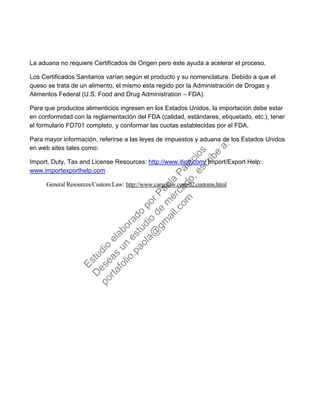 La aduana no requiere Certificados de Origen pero este ayuda a acelerar el proceso.
Los Certificados Sanitarios varían según el producto y su nomenclatura. Debido a que el
queso se trata de un alimento, el mismo esta regido por la Administración de Drogas y
Alimentos Federal (U.S. Food and Drug Administration – FDA).
Para que productos alimenticios ingresen en los Estados Unidos, la importación debe estar
en conformidad con la reglamentación del FDA (calidad, estándares, etiquetado, etc.), tener
el formulario FD701 completo, y conformar las cuotas establecidas por el FDA.
Para mayor información, referirse a las leyes de impuestos y aduana de los Estados Unidos
en web sites tales como:
Import, Duty, Tax and License Resources: http://www.itintl.com/ Import/Export Help:
www.importexporthelp.com
General Resources/Custom Law: http://www.cargolaw.com/d2.customs.html
Estudio
elaborado
porPaola
Palacios
D
eseas
un
estudio
de
m
ercado,escribe
a:
portafolio.paola@
gm
ail.com
 