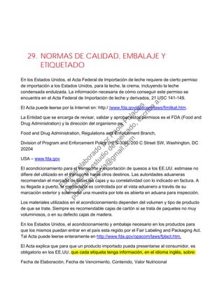 29. NORMAS DE CALIDAD, EMBALAJE Y
ETIQUETADO
En los Estados Unidos, el Acta Federal de Importación de leche requiere de cierto permiso
de importación a los Estados Unidos, para la leche, la crema, incluyendo la leche
condensada endulzada. La información necesaria de cómo conseguir este permiso se
encuentra en el Acta Federal de Importación de leche y derivados, 21 USC 141-149.
El Acta puede leerse por la Internet en: http:/ /www.fda.gov/opacom/laws/fimilkat.htm.
La Entidad que se encarga de revisar, validar y aprobar estos permisos es el FDA (Food and
Drug Administration) y la dirección del organismo es:
Food and Drug Administration, Regulations and Enforcement Branch,
Division of Program and Enforcement Policy (HFS-306), 200 C Street SW, Washington, DC
20204
USA – www.fda.gov
El acondicionamiento para el transporte y exportación de quesos a los EE.UU. estimase no
difiere del utilizado en el transporte hacia otros destinos. Las autoridades aduaneras
recomiendan el marcado de todas las cajas y su correlatividad con lo indicado en factura. A
su llegada a puerto, la mercadería es controlada por el vista aduanero a través de su
marcación exterior y solamente una muestra por lote es abierta en aduana para inspección.
Los materiales utilizados en el acondicionamiento dependen del volumen y tipo de producto
de que se trate. Siempre es recomendable cajas de cartón si se trata de paquetes no muy
voluminosos, o en su defecto cajas de madera.
En los Estados Unidos, el acondicionamiento y embalaje necesario en los productos para
que los mismos puedan entrar en el país esta regido por el Fair Labeling and Packaging Act.
Tal Acta puede leerse enteramente en http://www.fda.gov/opacom/laws/fplact.htm.
El Acta explica que para que un producto importado pueda presentarse al consumidor, es
obligatorio en los EE.UU. que cada etiqueta tenga información, en el idioma inglés, sobre:
Fecha de Elaboración, Fecha de Vencimiento, Contenido, Valor Nutricional
Estudio
elaborado
porPaola
Palacios
D
eseas
un
estudio
de
m
ercado,escribe
a:
portafolio.paola@
gm
ail.com
 