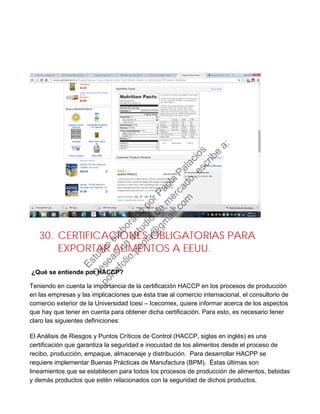 30. CERTIFICACIONES OBLIGATORIAS PARA
EXPORTAR ALIMENTOS A EEUU.
¿Qué se entiende por HACCP?
Teniendo en cuenta la importancia de la certificación HACCP en los procesos de producción
en las empresas y las implicaciones que ésta trae al comercio internacional, el consultorio de
comercio exterior de la Universidad Icesi – Icecomex, quiere informar acerca de los aspectos
que hay que tener en cuenta para obtener dicha certificación. Para esto, es necesario tener
claro las siguientes definiciones:
El Análisis de Riesgos y Puntos Críticos de Control (HACCP, siglas en inglés) es una
certificación que garantiza la seguridad e inocuidad de los alimentos desde el proceso de
recibo, producción, empaque, almacenaje y distribución. Para desarrollar HACPP se
requiere implementar Buenas Prácticas de Manufactura (BPM). Éstas últimas son
lineamientos que se establecen para todos los procesos de producción de alimentos, bebidas
y demás productos que estén relacionados con la seguridad de dichos productos.
Estudio
elaborado
porPaola
Palacios
D
eseas
un
estudio
de
m
ercado,escribe
a:
portafolio.paola@
gm
ail.com
 