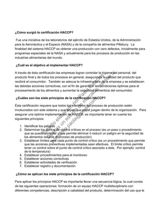 ¿Cómo surgió la certificación HACCP?
Fue una iniciativa de los laboratorios del ejército de Estados Unidos, de la Administración
para la Aeronáutica y el Espacio (NASA) y de la compañía de alimentos Pillsbury. La
finalidad del sistema HACCP es obtener una producción con cero defectos, inicialmente para
programas espaciales de la NASA y actualmente para los procesos de producción en las
industrias alimentarias del mundo.
¿Cuál es el objetivo al implementar HACCP?
A través de ésta certificación las empresas logran controlar la higiene del personal, del
producto final y de todos los procesos en general, asegurando la calidad del producto que
recibirá el consumidor. También se adecua la infraestructura de la empresa y se establecen
las debidas acciones correctivas, con el fin de garantizar las condiciones óptimas para el
procesamiento de los alimentos y aumentar la seguridad alimenticia del consumidor.
¿Cuáles son los siete principios de la certificación HACCP?
Ésta certificación requiere que todos los miembros del proceso de producción estén
involucrados con este sistema y que sepan que papel juegan dentro de la organización. Para
asegurar una óptima implementación de HACCP, es importante tener en cuenta los
siguientes principios:
1. Identificar los peligros
2. Determinar los puntos de control críticos en el proceso (es un paso o procedimiento
que se puede controlar y que permite eliminar ó reducir un peligro en la seguridad de
los alimentos durante el proceso de producción)
3. Establecer límites para cada punto de control crítico (es un procedimiento que permite
que las acciones preventivas implementadas sean efectivas. El límite crítico permite
tener un control sobre el punto de control crítico asociado a éste. Por ejemplo: control
de la temperatura)
4. Establecer procedimientos para el monitoreo
5. Establecer acciones correctivas
6. Establecer actividades de verificación
7. Establecer registro y documentación
¿Cómo se aplican los siete principios de la certificación HACCP?
Para aplicar los principios HACCP es importante llevar una secuencia lógica, la cual consta
de las siguientes operaciones: formación de un equipo HACCP multidisciplinario con
diferentes competencias, descripción a cabalidad del producto, determinación del uso que le
Estudio
elaborado
porPaola
Palacios
D
eseas
un
estudio
de
m
ercado,escribe
a:
portafolio.paola@
gm
ail.com
 