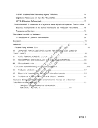 C-TPAT (Customs Trade Partnership Against Terrorism) .......................................................... 94
Legislación Relacionada con Aspectos Fitosanitarios ................................................................ 95
ISF 10+2 Requisito De Seguridad............................................................................................... 95
Inmediatamente ó 24 horas antes de la llegada del buque al puerto de Ingreso en Estados Unidos........95
Exigencia Cumplimiento de la Norma Internacional de Protección Fitosanitaria ............. 96
Transporte por Carretera: ............................................................................................................ 96
Peso máximo permitido por contenedor*: ..............................................................................................96
*** Indicadores de Comercio Transfronterizo .............................................................................. 98
Exportación............................................................................................................................................98
Importación............................................................................................................................................98
***Fuente: Doing Business. 2012 ..............................................................................................................98
40. LISTADO DE PRINCIPALES IMPORTADORES Y DISTRIBUIDORES DE QUESO EN
ESTADO UNIDOS................................................................................................................................. 99
41. FERIAS Y EXPOSICIONES DEL SECTOR................................................................................102
42. PROBLEMAS DE DISPONIBILIDAD Y USO DE DATOS SECUNDARIOS..............................104
43. Mercado potencial. ............................................................................................................105
Condados de la Florida según su ingreso per cápita..................................................................110
44. Productos y Cultura:............................................................................................................117
45. Algunos de los principales valores de los estadounidenses:........................................118
46. CONSIDERACIONES PARA EL EXPORTADOR COLOMBIANO.........................................121
Respuesta de la pregunta ¿Es viable exportar queso fresco a los EEUU desde
Colombia aprovechando el TLC?................................................................................................121
1. Embajada y oficina comercial de Proexport. .....
VER ANEXO 1 Y ANEXO 2 ...............................................................122
pág. 5
Estudio
elaborado
porPaola
Palacios
D
eseas
un
estudio
de
m
ercado,escribe
a:
portafolio.paola@
gm
ail.com
 