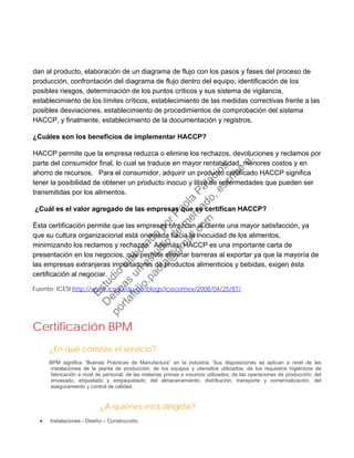 dan al producto, elaboración de un diagrama de flujo con los pasos y fases del proceso de
producción, confrontación del diagrama de flujo dentro del equipo, identificación de los
posibles riesgos, determinación de los puntos críticos y sus sistema de vigilancia,
establecimiento de los límites críticos, establecimiento de las medidas correctivas frente a las
posibles desviaciones, establecimiento de procedimientos de comprobación del sistema
HACCP, y finalmente, establecimiento de la documentación y registros.
¿Cuáles son los beneficios de implementar HACCP?
HACCP permite que la empresa reduzca o elimine los rechazos, devoluciones y reclamos por
parte del consumidor final, lo cual se traduce en mayor rentabilidad, menores costos y en
ahorro de recursos. Para el consumidor, adquirir un producto certificado HACCP significa
tener la posibilidad de obtener un producto inocuo y libre de enfermedades que pueden ser
transmitidas por los alimentos.
¿Cuál es el valor agregado de las empresas que se certifican HACCP?
Ésta certificación permite que las empresas ofrezcan al cliente una mayor satisfacción, ya
que su cultura organizacional está orientada hacia la inocuidad de los alimentos,
minimizando los reclamos y rechazos. Además, HACCP es una importante carta de
presentación en los negocios, que permite eliminar barreras al exportar ya que la mayoría de
las empresas extranjeras importadoras de productos alimenticios y bebidas, exigen ésta
certificación al negociar.
Fuente: ICESI http://www.icesi.edu.co/blogs/icecomex/2008/04/25/87/
Certificación BPM
¿En qué consiste el servicio?
BPM significa “Buenas Prácticas de Manufactura” en la industria. Sus disposiciones se aplican a nivel de las
instalaciones de la planta de producción; de los equipos y utensilios utilizados; de los requisitos higiénicos de
fabricación a nivel de personal; de las materias primas e insumos utilizados; de las operaciones de producción; del
envasado, etiquetado y empaquetado; del almacenamiento, distribución, transporte y comercialización, del
aseguramiento y control de calidad.
¿A quiénes está dirigida?
• Instalaciones - Diseño – Construcción.
Estudio
elaborado
porPaola
Palacios
D
eseas
un
estudio
de
m
ercado,escribe
a:
portafolio.paola@
gm
ail.com
 