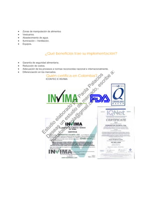 • Zonas de manipulación de alimentos
• Vestuarios.
• Abastecimiento de agua.
• Iluminación – Ventilación.
• Equipos.
¿Qué beneficios trae su implementación?
• Garantía de seguridad alimentaría.
• Reducción de costos.
• Adecuación de los procesos a normas reconocidas nacional e internacionalmente.
• Diferenciación en los mercados.
Quién certifica en Colombia?
ICONTEC E INVIMA
Estudio
elaborado
porPaola
Palacios
D
eseas
un
estudio
de
m
ercado,escribe
a:
portafolio.paola@
gm
ail.com
 