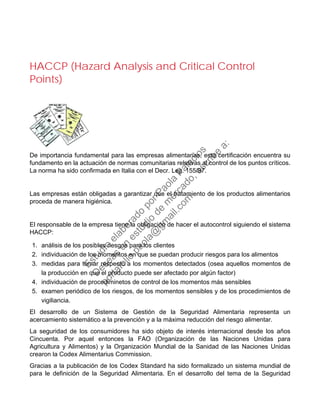 HACCP (Hazard Analysis and Critical Control
Points)
De importancia fundamental para las empresas alimentarias, esta certificación encuentra su
fundamento en la actuación de normas comunitarias relativas al control de los puntos críticos.
La norma ha sido confirmada en Italia con el Decr. Leg. 155/97.
Las empresas están obligadas a garantizar que el tratamiento de los productos alimentarios
proceda de manera higiénica.
El responsable de la empresa tiene la obligación de hacer el autocontrol siguiendo el sistema
HACCP:
1. análisis de los posibles riesgos para los clientes
2. individuación de los momentos en que se puedan producir riesgos para los alimentos
3. medidas para tomar respecto a los momentos detectados (osea aquellos momentos de
la producción en que el producto puede ser afectado por algún factor)
4. individuación de procediminetos de control de los momentos más sensibles
5. examen periódico de los riesgos, de los momentos sensibles y de los procedimientos de
vigiliancia.
El desarrollo de un Sistema de Gestión de la Seguridad Alimentaria representa un
acercamiento sistemático a la prevención y a la máxima reducción del riesgo alimentar.
La seguridad de los consumidores ha sido objeto de interés internacional desde los años
Cincuenta. Por aquel entonces la FAO (Organización de las Naciones Unidas para
Agricultura y Alimentos) y la Organización Mundial de la Sanidad de las Naciones Unidas
crearon la Codex Alimentarius Commission.
Gracias a la publicación de los Codex Standard ha sido formalizado un sistema mundial de
para le definición de la Seguridad Alimentaria. En el desarrollo del tema de la Seguridad
Estudio
elaborado
porPaola
Palacios
D
eseas
un
estudio
de
m
ercado,escribe
a:
portafolio.paola@
gm
ail.com
 