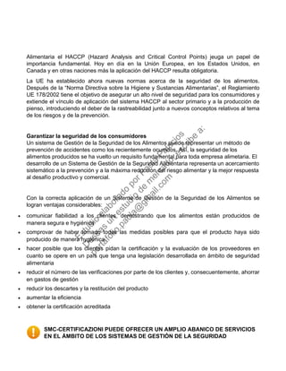 Alimentaria el HACCP (Hazard Analysis and Critical Control Points) jeuga un papel de
importancia fundamental. Hoy en día en la Unión Europea, en los Estados Unidos, en
Canada y en otras naciones más la aplicación del HACCP resulta obligatoria.
La UE ha establecido ahora nuevas normas acerca de la seguridad de los alimentos.
Después de la “Norma Directiva sobre la Higiene y Sustancias Alimentarias”, el Reglamiento
UE 178/2002 tiene el objetivo de asegurar un alto nivel de seguridad para los consumidores y
extiende el vínculo de aplicación del sistema HACCP al sector primario y a la producción de
pienso, introduciendo el deber de la rastreabilidad junto a nuevos conceptos relativos al tema
de los riesgos y de la prevención.
Garantizar la seguridad de los consumidores
Un sistema de Gestión de la Seguridad de los Alimentos puede representar un método de
prevención de accidentes como los recientemente ocurridos. Así, la seguridad de los
alimentos producidos se ha vuelto un requisito fundamental para toda empresa alimetaria. El
desarrollo de un Sistema de Gestión de la Seguridad Alimentaria representa un acercamiento
sistemático a la prevención y a la máxima reducción del riesgo alimentar y la mejor respuesta
al desafío productivo y comercial.
Con la correcta aplicación de un Sistema de Gestión de la Seguridad de los Alimentos se
logran ventajas considerables:
• comunicar fiabilidad a los clientes, demostrando que los alimentos están producidos de
manera segura e hygiénica
• comprovar de haber tomado todas las medidas posibles para que el producto haya sido
producido de manera hygiénica
• hacer posible que los clientes pidan la certificación y la evaluación de los proveedores en
cuanto se opere en un país que tenga una legislación desarrollada en ámbito de seguridad
alimentaria
• reducir el número de las verificaciones por parte de los clientes y, consecuentemente, ahorrar
en gastos de gestión
• reducir los descartes y la restitución del producto
• aumentar la eficiencia
• obtener la certificación acreditada
SMC-CERTIFICAZIONI PUEDE OFRECER UN AMPLIO ABANICO DE SERVICIOS
EN EL ÁMBITO DE LOS SISTEMAS DE GESTIÓN DE LA SEGURIDAD
Estudio
elaborado
porPaola
Palacios
D
eseas
un
estudio
de
m
ercado,escribe
a:
portafolio.paola@
gm
ail.com
 