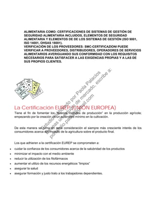 ALIMENTARIA COMO: CERTIFICACIONES DE SISTEMAS DE GESTIÓN DE
SEGURIDAD ALIMENTARIA INCLUIDOS, ELEMENTOS DE SEGURIDAD
ALIMENTARIA Y ELEMENTOS DE DE LOS SISTEMAS DE GESTIÓN (ISO 9001,
ISO 14001, OHSAS 18001).
VERIFICACIÓN DE LOS PROVEEDORES: SMC-CERTIFICAZIONI PUEDE
VERIFICAR A PROVEEDORES, DISTRIBUDORES, OPERADORES DE SERVICIOS
ALIMENTARIOS AVERIGUANDO SUS CONFORMIDAD CON LOS REQUISITOS
NECESARIOS PARA SATISFACER A LAS EXIGENCIAS PROPIAS Y A LAS DE
SUS PROPIOS CLIENTES.
La Certificación EUREP (UNIÓN EUROPEA)
Tiene el fin de fomentar los “buenos métodos de producción” en la producción agrícola;
empezando por la creación de un estandard mínimo en la cultivación.
De esta manera se toma en seria consideración el siempre más cresciente interés de los
consumidores acerca del impacto de la agricultura sobre el producto final.
Los que adhieren a la certificación EUREP se comprometen a:
• cuidar la confianza de los consumidores acerca de la salubridad de los productos
• minimizar el impacto con el medio ambiente
• reducir la utilización de los fitofármacos
• aumentar el utilizo de los recursos energéticos “limpios”
• asegurar la salud
• asegurar formación y justo trato a los trabajadores dependientes.
Estudio
elaborado
porPaola
Palacios
D
eseas
un
estudio
de
m
ercado,escribe
a:
portafolio.paola@
gm
ail.com
 