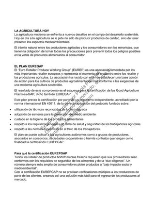 LA AGRICULTURA HOY
La agricultura moderna se enfrenta a nuevos desafíos en el campo del desarrollo sostenible.
Hoy en día a la agricultura se le pide no sólo de producir productos de calidad, sino de tener
presente los aspectos medioambientales.
El trámite natural entre los productores agrícolas y los consumidores son los minoristas, que
tienen la obligación de tomar todas las precauciones para prevenir todos los peligros posibles
en la venta de productos alimentarios al consumidor.
EL PLAN EUREGAP
El “Euro Retailer Produce Working Group” (EUREP) es una asociación fomentada por los
más importantes retailer europeos y representa el momento de encuentro entre los retailer y
los productores agrículos. La asociación ha nacido con el fin de establecer una base común
de acción para los cultivos de productos agroalimentarios más conforme a las exigencias de
una moderna agricultura sostenible.
El resultado de este compromiso es el esquema para la certificación de las Good Agriculture
Practises-GAP, dicho también EUREGAP.
Este plan prevee la certificación por parte de un organismo independiente, acreditado por la
norma internacional EN 45011, de la correcta aplicación del protocolo fundado sobre:
• utilización de técnicas reconocidas de lucha integrada
• adopción de esmeros para la protección del medio ambiente
• cuidado en la higiene de los productos alimentarios
• respeto a los requisitos generales en tema de salud y seguridad de los trabajadores agrícolas
• respeto a las normas específicas en el trato de los trabajadores.
El plan se puede aplicar a los agricultores autónomos como a grupos de productores,
asociados en consorcios, sociedades cooperativas o trámite contratos que tengan como
finalidad la certificación EUREPGAP.
Para qué la certificación EUREPGAP
Todos los retailer de productos hortofrutícolas frescos requieren que sus proveedores sean
conformes con los requisitos de seguridad de los alimentos y de la “due diligence”. Un
número siempre más amplio de consumidores piden productos a “bajo impacto social y
medioambiental”.
Con la certificación EUREPGAP no se precisan verificaciones múltiples a los productores de
parte de los clientes, creando así una solución más fácil para el ingreso de los productores al
mercado.
Estudio
elaborado
porPaola
Palacios
D
eseas
un
estudio
de
m
ercado,escribe
a:
portafolio.paola@
gm
ail.com
 