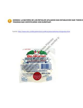 ADEMÁS, LA MAYORÍA DE LOS RETAILER AFILIADOS HAN ESTABLECIDO QUE TODOS S
TENDRÁN QUE CERTIFICARSE CON EUREPGAP.
Fuente: http://www.smc-certificazioni.it/es/certificaciones/sistemas-integrados.html
Estudio
elaborado
porPaola
Palacios
D
eseas
un
estudio
de
m
ercado,escribe
a:
portafolio.paola@
gm
ail.com
 