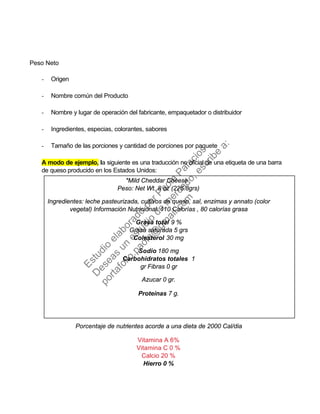 Peso Neto
- Origen
- Nombre común del Producto
- Nombre y lugar de operación del fabricante, empaquetador o distribuidor
- Ingredientes, especias, colorantes, sabores
- Tamaño de las porciones y cantidad de porciones por paquete
A modo de ejemplo, la siguiente es una traducción no oficial de una etiqueta de una barra
de queso producido en los Estados Unidos:
*Mild Cheddar Cheese
Peso: Net Wt. 8 oz (226.8grs)
Ingredientes: leche pasteurizada, cultivos de queso, sal, enzimas y annato (color
vegetal) Información Nutricional: 110 Calorías , 80 calorías grasa
Grasa total 9 %
Grasa saturada 5 grs
Colesterol 30 mg
Sodio 180 mg
Carbohidratos totales 1
gr Fibras 0 gr
Azucar 0 gr.
Proteínas 7 g.
Porcentaje de nutrientes acorde a una dieta de 2000 Cal/dia
Vitamina A 6%
Vitamina C 0 %
Calcio 20 %
Hierro 0 %
Estudio
elaborado
porPaola
Palacios
D
eseas
un
estudio
de
m
ercado,escribe
a:
portafolio.paola@
gm
ail.com
 