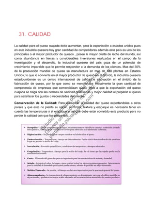 31. CALIDAD
La calidad para el queso cuajada debe aumentar, para la exportación a estados unidos pues
en esta industria quesera hay gran cantidad de competidores además este país es uno de los
principales o el mayor productor de quesos , posee la mayor oferta de leche del mundo, así
como abundancia en tierras y considerables inversiones realizadas en el campo de la
investigación y el desarrollo, la industrial quesera del país goza de un potencial de
crecimiento imparable que le permite responder a la demanda de los clientes. Mas del 30%
de la producción mundial de queso se manufactura en más de 450 plantas en Estados
Unidos, lo que lo convierte en el mayor productor de queso en el mundo, la industria quesera
estadounidense es un centro internacional de calidad e innovación en el ámbito de la
fabricación de queso, por lo que como se mencionaba inicialmente la gran cantidad de
competencia de empresas que comercializan queso lleva a que la exportación del queso
cuajada se haga con las normas de sanidad necesarias y mejor calidad al preparar el queso
para satisfacer los gustos o necesidades del cliente.
Conservación de la Calidad: Para conservar la calidad del queso exportándolos a otros
países y que este no pierda su sabor, su forma, textura y empaque es necesario tener en
cuenta las temperaturas y el empaque a las que debe estar sometido este producto para no
perder la calidad con que fue preparado.
Estudio
elaborado
porPaola
Palacios
D
eseas
un
estudio
de
m
ercado,escribe
a:
portafolio.paola@
gm
ail.com
 