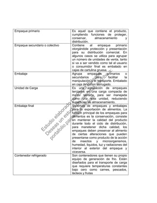Empaque primario Es aquel que contiene el producto,
cumpliendo funciones de proteger,
conservar, almacenamiento y
distribución.
Empaque secundario o colectivo Contiene al empaque primario
otorgándole protección y presentación
para su distribución comercial. En
algunos casos se utiliza para agrupar
un número de unidades de venta, tanto
si va a ser vendido como tal al usuario
o consumidor final es embalado en
cajas de cartulina gruesa.
Embalaje Agrupa empaques primarios o
secundarios para facilitar la
manipulación y el transporte. Embalado
en caja de carton corrugado.
Unidad de Carga Es una agrupación de empaques
terciarios en una carga compacta de
mayor tamaño, para ser manejada
como una sola unidad, reduciendo
superficies de almacenamiento.
Embalaje final Sistemas de empaques y embalajes
para la exportación de alimentos. La
función principal de los empaques para
alimentos es la conservación, consiste
en mantener la calidad del producto
durante todo el ciclo de distribución,
para manetener dicha calidad, los
empaques deben preservar al alimento
de ciertas alteraciones que pueden
presentarse como producto de la acción
de insectos y microorganismos,
humedad, liquidos, luz y radiaciones del
interior al exterior del empaque y
viceversa.
Contenedor refrigerado Son contenedores que tienen su propio
equipo de generación de frio. Están
diseñados para el transporte de carga
que requiere temperaturas constantes
bajo cero como carnes, pescados,
lácteos y frutas
Estudio
elaborado
porPaola
Palacios
D
eseas
un
estudio
de
m
ercado,escribe
a:
portafolio.paola@
gm
ail.com
 