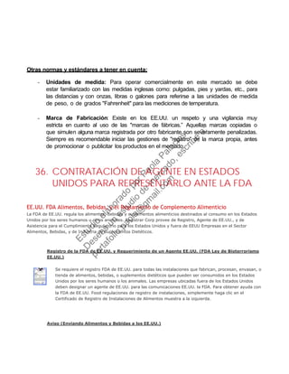 Otras normas y estándares a tener en cuenta:
- Unidades de medida: Para operar comercialmente en este mercado se debe
estar familiarizado con las medidas inglesas como: pulgadas, pies y yardas, etc., para
las distancias y con onzas, libras o galones para referirse a las unidades de medida
de peso, o de grados "Fahrenheit" para las mediciones de temperatura.
- Marca de Fabricación: Existe en los EE.UU. un respeto y una vigilancia muy
estricta en cuanto al uso de las "marcas de fábricas.” Aquellas marcas copiadas o
que simulen alguna marca registrada por otro fabricante son severamente penalizadas.
Siempre es recomendable iniciar las gestiones de "registro" de la marca propia, antes
de promocionar o publicitar los productos en el mercado.
36. CONTRATACIÓN DE AGENTE EN ESTADOS
UNIDOS PARA REPRESENTARLO ANTE LA FDA
EE.UU. FDA Alimentos, Bebidas, y el Reglamento de Complemento Alimenticio
La FDA de EE.UU. regula los alimentos, bebidas y suplementos alimenticios destinados al consumo en los Estados
Unidos por los seres humanos u otros animales. Registrar Corp provee de Registro, Agente de EE.UU., y de
Asistencia para el Cumplimiento Regulatorio para los Estados Unidos y fuera de EEUU Empresas en el Sector
Alimentos, Bebidas, y de Industria de Suplementos Dietéticos.
Registro de la FDA de EE.UU. y Requerimiento de un Agente EE.UU. (FDA Ley de Bioterrorismo
EE.UU.)
Se requiere el registro FDA de EE.UU. para todas las instalaciones que fabrican, procesan, envasan, o
tienda de alimentos, bebidas, o suplementos dietéticos que pueden ser consumidos en los Estados
Unidos por los seres humanos o los animales. Las empresas ubicadas fuera de los Estados Unidos
deben designar un agente de EE.UU. para las comunicaciones EE.UU. la FDA. Para obtener ayuda con
la FDA de EE.UU. Food regulaciones de registro de instalaciones, simplemente haga clic en el
Certificado de Registro de Instalaciones de Alimentos muestra a la izquierda.
Aviso (Enviando Alimentos y Bebidas a los EE.UU.)
Estudio
elaborado
porPaola
Palacios
D
eseas
un
estudio
de
m
ercado,escribe
a:
portafolio.paola@
gm
ail.com
 