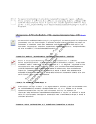 Se requiere la notificación previa antes de los envíos de alimentos pueden ingresar a los Estados
Unidos. Un número de confirmación de la notificación previa con código de barras emitido por la FDA
de EE.UU. debe acompañar la mayoría de los envíos. Para presentar rápidamente Notificación Previa
por fax o en línea, simplemente haga clic en el documento de aviso de confirmación previa muestra a
la izquierda.
Establecimientos de Alimentos Enlatados (FCE) y las presentaciones de Proceso (SID) Ejemplos
FCE-SID
Establecimientos de Alimentos Enlatados (FCE) de registro y los documentos presentados de procesos
programados (SID) son necesarios para los alimentos de baja acidez y acidificados que pueden ser
consumidos en los Estados Unidos. Para determinar si las regulaciones EE.UU. FDA FCE-SID son
aplicables a sus productos o para recibir ayuda con sus presentaciones FCE-SID, simplemente haga
clic en el certificado FCE-SID se muestra a la izquierda.
Alimentación, bebidas y Suplemento de Etiquetado y Ingredientes Comentario
Errores de etiquetado resultan en más del 22% de todas las detenciones en los Estados
Unidos. Registrar Corp ayuda a las empresas a modificar su alimentación, bebidas, o el etiquetado
suplemento dietético para cumplir con la normativa FDA de EE.UU.. Registrar Corp provee archivos
revisados gráficos listos para ser impresos o editados, y un informe que detalla los reglamentos,
guías de cumplimiento, cartas de advertencia, alertas de importación y otros documentos de
orientación. Para saber cómo EE.UU. de alimentos de la FDA, la bebida, y los reglamentos de
etiquetado de suplementos dietéticos se aplican a sus productos, simplemente haga clic en el aviso
de acción de la FDA se muestra a la izquierda.
Contacto con alimentos Sustancias (FCS)
Cualquier cosa que toque la comida (o toca algo que toca los alimentos) puede ser considerado como
un Aditivos alimentarios indirectos. Las regulaciones de la FDA EE.UU. sobre el uso de aditivos
alimentarios indirectos son conocidos como reglamentos "Contacto con Alimentos con
Sustancias". Para determinar si los reglamentos de sustancias en contacto con alimentos de la FDA
de EE.UU. son aplicables a sus productos, simplemente haga clic en el aviso de acción de la FDA se
muestra a la izquierda.
Alimentos Colores Aditivos y color de la Alimentación certificación de los lotes
Estudio
elaborado
porPaola
Palacios
D
eseas
un
estudio
de
m
ercado,escribe
a:
portafolio.paola@
gm
ail.com
 