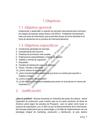 1.Objetivos
1.1.Objetivo general:
Implementar y desarrollar un estudio de mercado internacional para minimizar
los riesgos de exportar queso fresco a los EEUU. Facilitando al empresario
toda una seria de información que le permitirá actuar de forma eficiente en la
toma de decisiones de su proceso de internacionalización.
1.2.Objetivos específicos:
2. Condiciones generales de mercado
3. Características del consumo
4. Prácticas de promoción más usuales
5. Publicaciones especialidades y medios de difusión
6. Calidad y normas de regulación
7. Etiquetado
8. Canales de distribución para este producto
9. Precio, Tamaño y Demanda.
10.¿Cómo realizar la exportación?
11.¿Qué normatividad fitosanitaria hay que tener en cuenta para exportar a
Estados Unidos?
12.¿Cómo encontrar compradores?
13.¿Cuál va hacer la logística empleada para poner en el producto en manos del
importador?
2. Justificación
¿Que lo justifica? Muchas empresas en Colombia del sector de Lácteos, tienen
capacidad de producción, pues nuestro país es el cuarto productor de leche en
América Latina según los estudios de Proexport, pero no saben cómo hacer un
proceso de exportación y en un 80% es por el desconocimiento de la información,
del mercado potencial al que se desea llegar y a la falta de implementación de una
estrategia integral de marketing, producción y distribución, al país destino
pág. 7
Estudio
elaborado
porPaola
Palacios
D
eseas
un
estudio
de
m
ercado,escribe
a:
portafolio.paola@
gm
ail.com
 