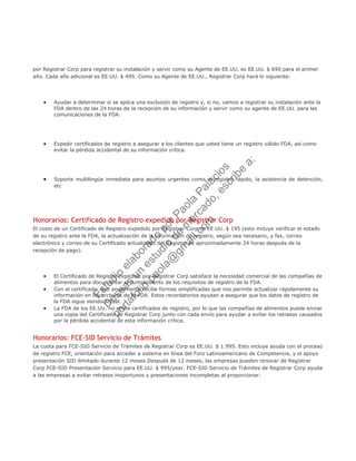 por Registrar Corp para registrar su instalación y servir como su Agente de EE.UU. es EE.UU. $ 690 para el primer
año. Cada año adicional es EE.UU. $ 495. Como su Agente de EE.UU., Registrar Corp hará lo siguiente:
• Ayudar a determinar si se aplica una exclusión de registro y, si no, vamos a registrar su instalación ante la
FDA dentro de las 24 horas de la recepción de su información y servir como su agente de EE.UU. para las
comunicaciones de la FDA.
• Expedir certificados de registro a asegurar a los clientes que usted tiene un registro válido FDA, así como
evitar la pérdida accidental de su información crítica.
• Soporte multilingüe inmediata para asuntos urgentes como el registro rápido, la asistencia de detención,
etc
Honorarios: Certificado de Registro expedido por Registrar Corp
El costo de un Certificado de Registro expedido por Registrar Corp es EE.UU. $ 195 (esto incluye verificar el estado
de su registro ante la FDA, la actualización de la información de registro, según sea necesario, y fax, correo
electrónico y correo de su Certificado actualizado del Registro de aproximadamente 24 horas después de la
recepción de pago).
• El Certificado de Registro expedido por Registrar Corp satisface la necesidad comercial de las compañías de
alimentos para documentar el cumplimiento de los requisitos de registro de la FDA.
• Con el certificado, que anualmente recibe formas simplificadas que nos permite actualizar rápidamente su
información en los archivos de la FDA. Estos recordatorios ayudan a asegurar que los datos de registro de
la FDA sigue siendo actual.
• La FDA de los EE.UU. no emite certificados de registro, por lo que las compañías de alimentos puede enviar
una copia del Certificado de Registrar Corp junto con cada envío para ayudar a evitar los retrasos causados
por la pérdida accidental de esta información crítica.
Honorarios: FCE-SID Servicio de Trámites
La cuota para FCE-SID Servicio de Trámites de Registrar Corp es EE.UU. $ 1.995. Esto incluye ayuda con el proceso
de registro FCE, orientación para acceder a sistema en línea del Foro Latinoamericano de Competencia, y el apoyo
presentación SID ilimitado durante 12 meses.Después de 12 meses, las empresas pueden renovar de Registrar
Corp FCE-SID Presentación Servicio para EE.UU. $ 995/year. FCE-SID Servicio de Trámites de Registrar Corp ayuda
a las empresas a evitar retrasos inoportunos y presentaciones incompletas al proporcionar:
Estudio
elaborado
porPaola
Palacios
D
eseas
un
estudio
de
m
ercado,escribe
a:
portafolio.paola@
gm
ail.com
 