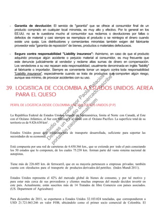 - Garantía de devolución: El servicio de "garantía" que se ofrece al consumidor final de un
producto comprado en cualquier local minorista, es muy alto y efectivo. Por lo general en los
EE.UU. no se le cuestiona mucho al consumidor sus reclamos o devoluciones por fallas o
defectos de material y casi siempre se reemplaza el producto o se reintegra el dinero cuando
existe una queja. Los distribuidores y comerciantes minoristas también exigen del fabricante
proveedor esta "garantía de reposición" de bienes, productos o materiales defectuosos.
- Seguro contra responsabilidad "Liability insurance": Asimismo, en caso de que el producto
adquirido provoque algún accidente o perjuicio material al consumidor, es muy frecuente que
este denuncie judicialmente al vendedor y reclame altas sumas de dinero en compensación.
Los vendedores a su vez repasan esta responsabilidad, usualmente denominada en inglés "liability"
al fabricante o importador. Siempre es conveniente tomar un seguro contra toda responsabilidad
"Liability insurance", especialmente cuando se trata de productos que comporten algún riesgo,
aunque sea mínimo, de provocar accidentes con su uso.
39. LOGISTICA DE COLOMBIA A ESTADOS UNIDOS. AEREA
PARA EL QUESO
PERFIL DE LOGÍSTICA DESDE COLOMBIA HACIA ESTADOS UNIDOS (P.P)
La República Federal de Estados Unidos, situada en Norteamérica, limita al Norte con Canadá, al Este
con el Océano Atlántico, al Sur con México y al Oeste con el Océano Pacífico. La superficie total de su
territorio es de 9.826.630 km².
Estados Unidos posee una infraestructura de transporte desarrollada, suficiente para soportar las
necesidades de su economía.
Está compuesta por una red de carreteras de 6.430.366 km., que se extiende por todo el país conectando
los 50 estados que lo componen, de los cuales 75.238 km. forman parte del vasto sistema nacional de
autopistas.
Tiene más de 226.605 km. de ferrocarril, que en su mayoría pertenecen a empresas privadas; también
cuenta con oleoductos para el transporte de productos derivados del petróleo. (Index Mundi 2011).
Estados Unidos representa el 42% del mercado global de bienes de consumo, y por tal motivo y
para estar más cerca de sus proveedores y clientes muchas empresas del mundo deciden invertir en
este país. Actualmente, están suscritos más de 14 Tratados de libre Comercio con países asociados.
(US. Department of Agriculture)
Para diciembre de 2011, se exportaron a Estados Unidos 32.103.024 toneladas, que correspondieron a
USD 21.721.063.246 en valor FOB, ubicándolo como el primer socio comercial de Colombia. El
Estudio
elaborado
porPaola
Palacios
D
eseas
un
estudio
de
m
ercado,escribe
a:
portafolio.paola@
gm
ail.com
 