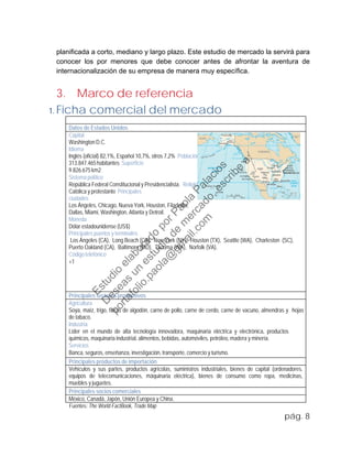 planificada a corto, mediano y largo plazo. Este estudio de mercado la servirá para
conocer los por menores que debe conocer antes de afrontar la aventura de
internacionalización de su empresa de manera muy específica.
3. Marco de referencia
1. Ficha comercial del mercado
Datos de Estados Unidos
Capital
Washington D.C.
Idioma
Inglés (oficial) 82,1%, Español 10,7%, otros 7,2% Población
313.847.465habitantes Superficie
9.826.675 km2
Sistema político
República Federal Constitucional y Presidencialista. Religión
Católica y protestante Principales
ciudades
Los Ángeles, Chicago, Nueva York, Houston, Filadelfia,
Dallas, Miami, Washington, Atlanta y Detroit.
Moneda
Dólar estadounidense (US$)
Principales puertos y terminales
Los Ángeles (CA), Long Beach (CA), New York (NY), Houston (TX), Seattle (WA), Charleston (SC),
Puerto Oakland (CA), Baltimore (MD), Tacoma (WA), Norfolk (VA).
Código telefónico
+1
Principales sectores productivos
Agricultura
Soya, maíz, trigo, fibras de algodón, carne de pollo, carne de cerdo, carne de vacuno, almendras y hojas
de tabaco.
Industria
Líder en el mundo de alta tecnología innovadora, maquinaria eléctrica y electrónica, productos
químicos, maquinaria industrial, alimentos, bebidas, automóviles, petróleo, madera y minería.
Servicios
Banca, seguros, enseñanza, investigación, transporte, comercio y turismo.
Principales productos de importación
Vehículos y sus partes, productos agrícolas, suministros industriales, bienes de capital (ordenadores,
equipos de telecomunicaciones, máquinaria eléctrica), bienes de consumo como ropa, medicinas,
muebles y juguetes.
Principales socios comerciales
México, Canadá, Japón, Unión Europea y China.
Fuentes: The World FactBook, Trade Map
pág. 8
Estudio
elaborado
porPaola
Palacios
D
eseas
un
estudio
de
m
ercado,escribe
a:
portafolio.paola@
gm
ail.com
 