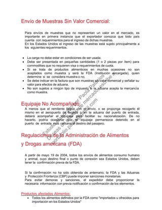 Envío de Muestras Sin Valor Comercial:
Para envíos de muestras que no representan un valor en el mercado, es
importante en primera instancia que el exportador conozca que todo país
cuenta con requerimientos para el ingreso de dichas muestras.
En los Estados Unidos el ingreso de las muestras está sujeto principalmente a
los siguientes requerimientos.
• La carga no debe estar en condiciones de ser usada.
• Debe ser presentada en pequeñas cantidades (1 o 2 piezas por ítem) para
commodities que no requieren visa o requerimientos de cuota.
• Si se trata de productos alimenticios en muchas ocasiones no son
aceptados como muestra y será la FDA (Institución encargada), quien
determine si se considera muestra o no.
• Se debe indicar en la factura que son muestras sin valor comercial y señalar su
valor para efectos de aduana.
• No son sujetos a ningún tipo de impuesto si la aduana acepta la mercancía
como muestra.
Equipaje No Acompañado:
A menos que el remitente llegue con el envío, o se proponga recogerlo él
mismo en el aeropuerto de llegada o en la aduana del puerto de entrada,
deberá acompañar el equipaje para facilitar su nacionalización. De no
hacerlo, podría ocasionar que el equipaje permanezca detenido en el
puerto de entrada más cercano al destino del pasajero.
Regulaciones de la Administración de Alimentos
y Drogas americana (FDA)
A partir de mayo 19 de 2004, todos los envíos de alimentos consumo humano
y animal, cuyo destino final o punto de conexión sea Estados Unidos, deben
tener la confirmación previa de la FDA.
Si la confirmación no ha sido obtenida de antemano, la FDA y las Aduanas
y Protección Fronteriza (CBP) puede imponer sanciones monetarias.
Para evitar demoras y sanciones, el expedidor debe proporcionar la
necesaria información con previa notificación o confirmación de los elementos.
Productos afectados Alimentos:
• Todos los alimentos definidos por la FDA como "importados u ofrecidos para
importación en los Estados Unidos"
Estudio
elaborado
porPaola
Palacios
D
eseas
un
estudio
de
m
ercado,escribe
a:
portafolio.paola@
gm
ail.com
 