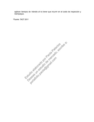 agilizan tiempos de tránsito al no tener que incurrir en el costo de inspección y
reempaque.
*Fuente: TACT 2011
Estudio
elaborado
porPaola
Palacios
D
eseas
un
estudio
de
m
ercado,escribe
a:
portafolio.paola@
gm
ail.com
 