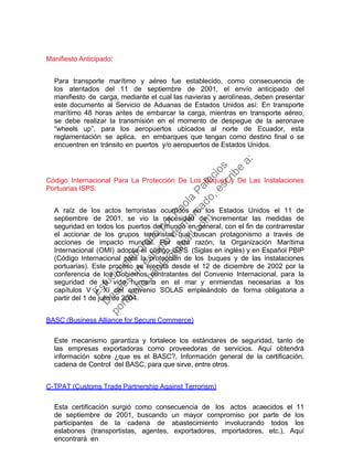 Manifiesto Anticipado:
Para transporte marítimo y aéreo fue establecido, como consecuencia de
los atentados del 11 de septiembre de 2001, el envío anticipado del
manifiesto de carga, mediante el cual las navieras y aerolíneas, deben presentar
este documento al Servicio de Aduanas de Estados Unidos así: En transporte
marítimo 48 horas antes de embarcar la carga, mientras en transporte aéreo,
se debe realizar la transmisión en el momento de despegue de la aeronave
“wheels up”, para los aeropuertos ubicados al norte de Ecuador, esta
reglamentación se aplica, en embarques que tengan como destino final o se
encuentren en tránsito en puertos y/o aeropuertos de Estados Unidos.
Código Internacional Para La Protección De Los Buques y De Las Instalaciones
Portuarias ISPS:
A raíz de los actos terroristas ocurridos en los Estados Unidos el 11 de
septiembre de 2001, se vio la necesidad de incrementar las medidas de
seguridad en todos los puertos del mundo en general, con el fin de contrarrestar
el accionar de los grupos terroristas que buscan protagonismo a través de
acciones de impacto mundial. Por esta razón, la Organización Marítima
Internacional (OMI) adopta el código ISPS (Siglas en inglés) y en Español PBIP
(Código Internacional para la protección de los buques y de las instalaciones
portuarias). Este proceso se ejecuta desde el 12 de diciembre de 2002 por la
conferencia de los Gobiernos contratantes del Convenio Internacional, para la
seguridad de la vida humana en el mar y enmiendas necesarias a los
capítulos V y XI del convenio SOLAS empleándolo de forma obligatoria a
partir del 1 de julio de 2004.
BASC (Business Alliance for Secure Commerce)
Este mecanismo garantiza y fortalece los estándares de seguridad, tanto de
las empresas exportadoras como proveedoras de servicios. Aquí obtendrá
información sobre ¿que es el BASC?, Información general de la certificación,
cadena de Control del BASC, para que sirve, entre otros.
C-TPAT (Customs Trade Partnership Against Terrorism)
Esta certificación surgió como consecuencia de los actos acaecidos el 11
de septiembre de 2001, buscando un mayor compromiso por parte de los
participantes de la cadena de abastecimiento involucrando todos los
eslabones (transportistas, agentes, exportadores, importadores, etc.), Aquí
encontrará en
Estudio
elaborado
porPaola
Palacios
D
eseas
un
estudio
de
m
ercado,escribe
a:
portafolio.paola@
gm
ail.com
 