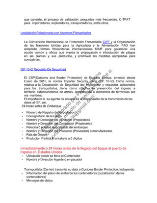 que consiste, el proceso de validación, preguntas más frecuentes, C-TPAT
para importadores, explotadores, transportadores, entre otros.
Legislación Relacionada con Aspectos Fitosanitarios
La Convención Internacional de Protección Fitosanitaria CIPF y la Organización
de las Naciones Unidas para la Agricultura y la Alimentación FAO han
adoptado normas fitosanitarias internacionales NIMF para garantizar una
acción común y eficaz que impida la propagación e introducción de plagas
en las plantas y sus productos, y promover las medidas apropiadas para
combatirlas.
ISF 10+2 Requisito De Seguridad
El CBP(Customs and Border Protection) de Estados Unidos, emendo desde
Enero de 2010, la norma Importer Security Filing (ISF 10+2). Dicha norma,
relativa a la Declaración de Seguridad del Importador y requisitos adicionales
para los transportistas, tiene como objetivo la prevención del ingreso a
territorio estadounidense de armas, contrabando o elementos de terroristas por
vía marítima.
El importador ó su agente de aduana es el responsable de la transmisión de los
datos al ISF, así:
24 horas antes de Embarque
- Número de Registro del Importador
- Consignatario de la Carga
- Nombre y Dirección del Vendedor (Propietario)
- Nombre y Dirección del Comprador (Propietario)
- Persona ó entidad responsable del embarque
- Nombre y Dirección del Productor (Proveedor) ó manufacturero
- País de Origen
- Producto- Partida Arancelaria a 6 dígitos
Inmediatamente ó 24 horas antes de la llegada del buque al puerto de
Ingreso en Estados Unidos
- Ubicación donde se llena el Contenedor
- Nombre y Dirección Agente o empacador
Transportista (Carrier) transmite su data a Customs Border Protection, incluyendo:
- Información del plano de estiba de los contenedores (Localización de los
contenedores)
- Mensajes de status
Estudio
elaborado
porPaola
Palacios
D
eseas
un
estudio
de
m
ercado,escribe
a:
portafolio.paola@
gm
ail.com
 