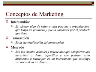 Conceptos de Marketing
 Intercambio:
 Es ofrecer algo de valor a otra persona u organización
que tenga un producto y que lo cambiará por el producto
que tiene
 Transacción
 Es la materialización del intercambio.
 Mercado
 Son los clientes actuales y potenciales que comparten una
necesidad o deseo específico y que podrían estar
dispuestos a participar en un intercambio que satisfaga
sus necesidades o deseos
 