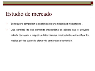 Estudio de mercado
 Se requiere comprobar la existencia de una necesidad insatisfecha .
 Que cantidad de esa demanda insatisfecha es posible que el proyecto
estaría dispuesto a adquirir a determinados precios/tarifas e identificar los
medios por los cuales la oferta y la demanda se contactan.
 