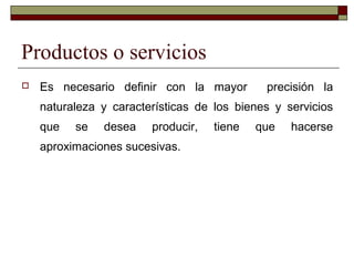 Productos o servicios
 Es necesario definir con la mayor precisión la
naturaleza y características de los bienes y servicios
que se desea producir, tiene que hacerse
aproximaciones sucesivas.
 