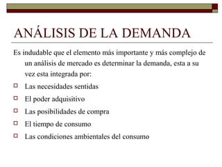 ANÁLISIS DE LA DEMANDA
Es indudable que el elemento más importante y más complejo de
un análisis de mercado es determinar la demanda, esta a su
vez esta integrada por:
 Las necesidades sentidas
 El poder adquisitivo
 Las posibilidades de compra
 El tiempo de consumo
 Las condiciones ambientales del consumo
 