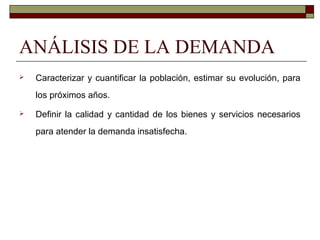 ANÁLISIS DE LA DEMANDA
 Caracterizar y cuantificar la población, estimar su evolución, para
los próximos años.
 Definir la calidad y cantidad de los bienes y servicios necesarios
para atender la demanda insatisfecha.
 