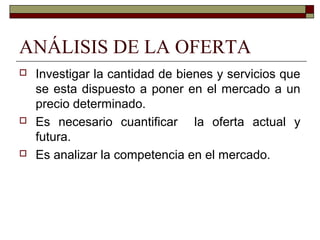 ANÁLISIS DE LA OFERTA
 Investigar la cantidad de bienes y servicios que
se esta dispuesto a poner en el mercado a un
precio determinado.
 Es necesario cuantificar la oferta actual y
futura.
 Es analizar la competencia en el mercado.
 