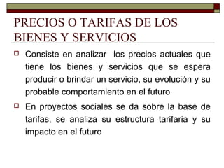 PRECIOS O TARIFAS DE LOS
BIENES Y SERVICIOS
 Consiste en analizar los precios actuales que
tiene los bienes y servicios que se espera
producir o brindar un servicio, su evolución y su
probable comportamiento en el futuro
 En proyectos sociales se da sobre la base de
tarifas, se analiza su estructura tarifaria y su
impacto en el futuro
 