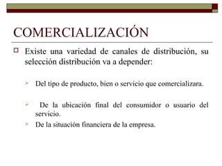 COMERCIALIZACIÓN
 Existe una variedad de canales de distribución, su
selección distribución va a depender:
 Del tipo de producto, bien o servicio que comercializara.
 De la ubicación final del consumidor o usuario del
servicio.
 De la situación financiera de la empresa.
 