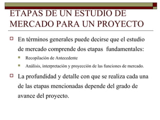 ETAPAS DE UN ESTUDIO DE
MERCADO PARA UN PROYECTO
 En términos generales puede decirse que el estudio
de mercado comprende dos etapas fundamentales:
 Recopilación de Antecedente
 Análisis, interpretación y proyección de las funciones de mercado.
 La profundidad y detalle con que se realiza cada una
de las etapas mencionadas depende del grado de
avance del proyecto.
 