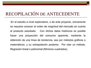 RECOPILACIÓN DE ANTECEDENTE
En el estudio a nivel exploratorio, o de ante proyecto, únicamente
se requiere conocer el orden de magnitud del mercado en cuanto
al producto estudiado. Con dichos datos históricos es posible
hacer una proyección del consumo aparente, mediante la
obtención de una línea de tendencia, sea por métodos gráficos o
matemáticos, y su extrapolación posterior. Por citar un método,
Regresión lineal o polinomial (Mínimos cuadrados).
 
