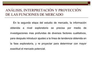 ANÁLISIS, INTERPRETACIÓN Y PROYECCIÓN
DE LAS FUNCIONES DE MERCADO
En la segunda etapa del estudio de mercado, la información
obtenida a nivel exploratorio se precisa por medio de
investigaciones mas profundas de diversos factores cualitativos,
para después introducir ajustes a la línea de tendencia obtenida en
la fase exploratoria, y re proyectar para determinar con mayor
exactitud el mercado potencial.
 