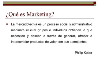 ¿Qué es Marketing?
 La mercadotecnia es un proceso social y administrativo
mediante el cual grupos e individuos obtienen lo que
necesitan y desean a través de generar, ofrecer e
intercambiar productos de valor con sus semejantes
Philip Kotler
 