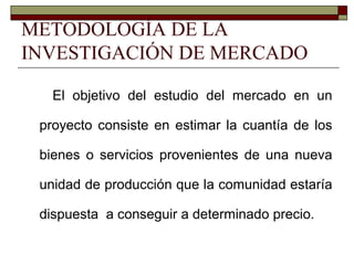 METODOLOGÍA DE LA
INVESTIGACIÓN DE MERCADO
El objetivo del estudio del mercado en un
proyecto consiste en estimar la cuantía de los
bienes o servicios provenientes de una nueva
unidad de producción que la comunidad estaría
dispuesta a conseguir a determinado precio.
 