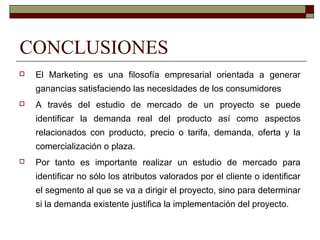 CONCLUSIONES
 El Marketing es una filosofía empresarial orientada a generar
ganancias satisfaciendo las necesidades de los consumidores
 A través del estudio de mercado de un proyecto se puede
identificar la demanda real del producto así como aspectos
relacionados con producto, precio o tarifa, demanda, oferta y la
comercialización o plaza.
 Por tanto es importante realizar un estudio de mercado para
identificar no sólo los atributos valorados por el cliente o identificar
el segmento al que se va a dirigir el proyecto, sino para determinar
si la demanda existente justifica la implementación del proyecto.
 